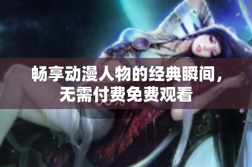 畅享动漫人物的经典瞬间，无需付费免费观看