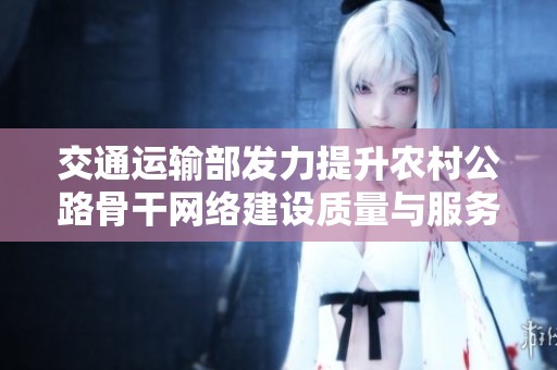 交通运输部发力提升农村公路骨干网络建设质量与服务