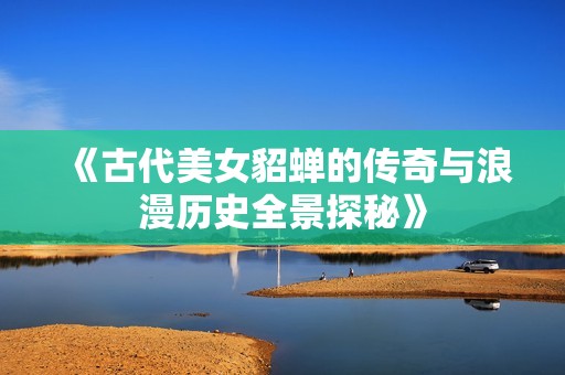 《古代美女貂蝉的传奇与浪漫历史全景探秘》