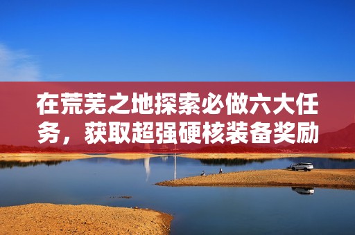 在荒芜之地探索必做六大任务，获取超强硬核装备奖励