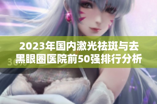 2023年国内激光祛斑与去黑眼圈医院前50强排行分析