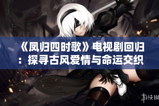 《凤归四时歌》电视剧回归：探寻古风爱情与命运交织的故事