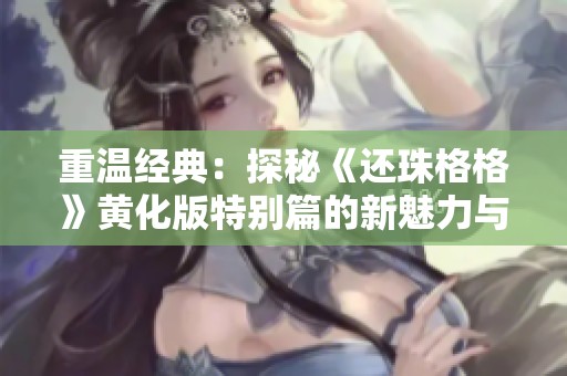 重温经典：探秘《还珠格格》黄化版特别篇的新魅力与精彩瞬间