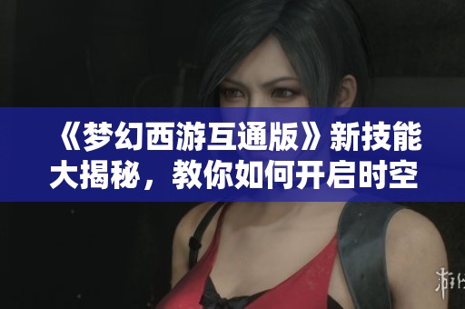 《梦幻西游互通版》新技能大揭秘，教你如何开启时空全屏模式