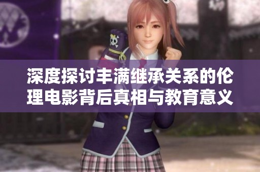 深度探讨丰满继承关系的伦理电影背后真相与教育意义