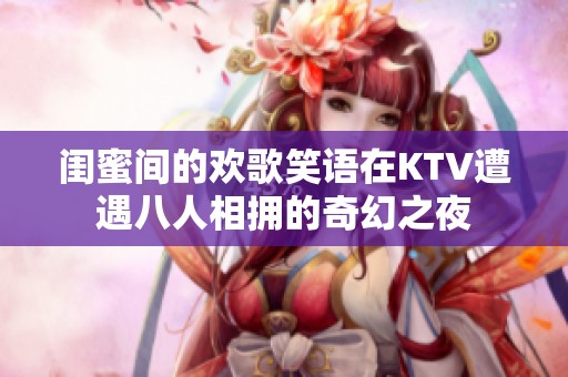 闺蜜间的欢歌笑语在KTV遭遇八人相拥的奇幻之夜