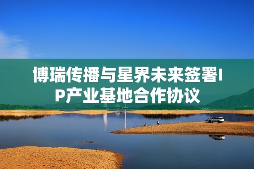 博瑞传播与星界未来签署IP产业基地合作协议