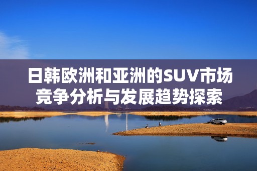 日韩欧洲和亚洲的SUV市场竞争分析与发展趋势探索