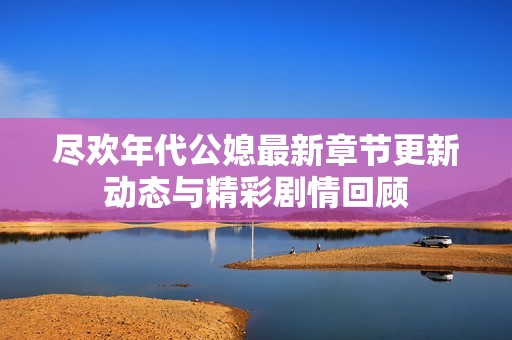 尽欢年代公媳最新章节更新动态与精彩剧情回顾