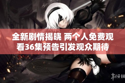 全新剧情揭晓 两个人免费观看36集预告引发观众期待