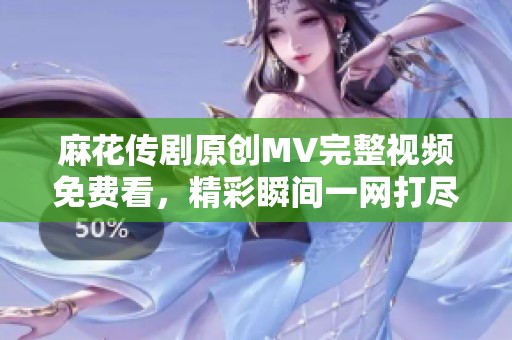 麻花传剧原创MV完整视频免费看，精彩瞬间一网打尽