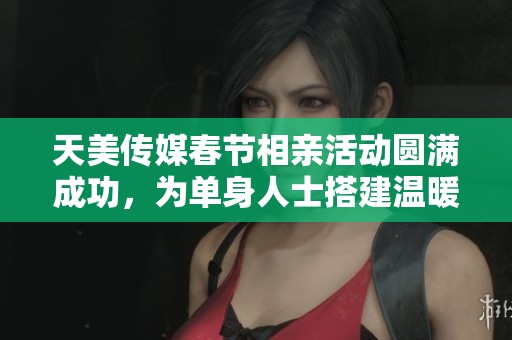 天美传媒春节相亲活动圆满成功，为单身人士搭建温暖桥梁