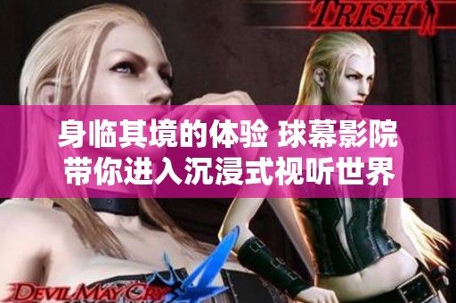 身临其境的体验 球幕影院带你进入沉浸式视听世界