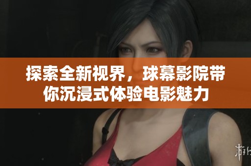 探索全新视界，球幕影院带你沉浸式体验电影魅力