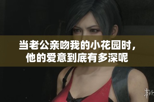 当老公亲吻我的小花园时，他的爱意到底有多深呢