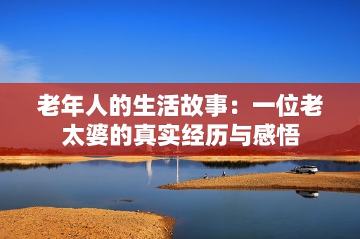 老年人的生活故事：一位老太婆的真实经历与感悟