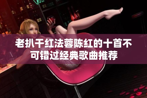 老扒干红法蓉陈红的十首不可错过经典歌曲推荐