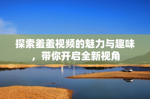 探索羞羞视频的魅力与趣味，带你开启全新视角