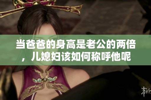 当爸爸的身高是老公的两倍，儿媳妇该如何称呼他呢