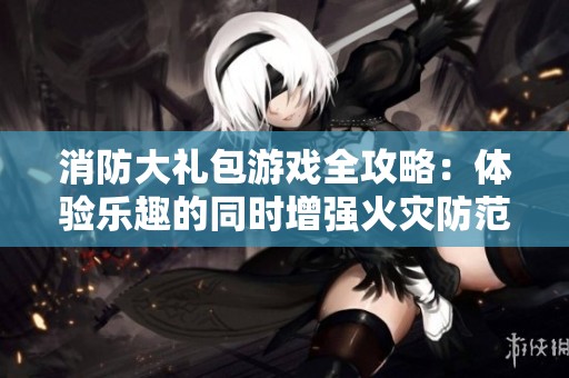 消防大礼包游戏全攻略：体验乐趣的同时增强火灾防范意识