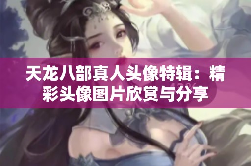 天龙八部真人头像特辑：精彩头像图片欣赏与分享