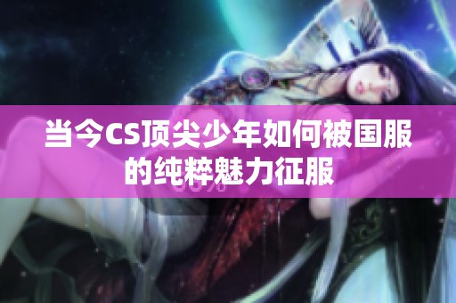 当今CS顶尖少年如何被国服的纯粹魅力征服