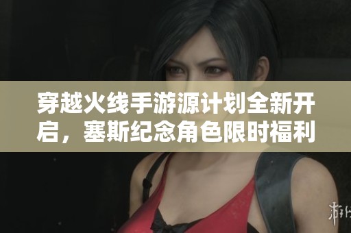 穿越火线手游源计划全新开启，塞斯纪念角色限时福利强势来袭