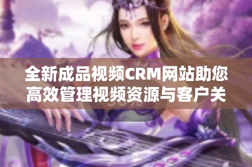 全新成品视频CRM网站助您高效管理视频资源与客户关系