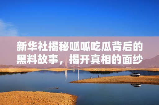新华社揭秘呱呱吃瓜背后的黑料故事，揭开真相的面纱