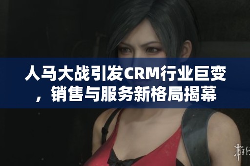 人马大战引发CRM行业巨变，销售与服务新格局揭幕