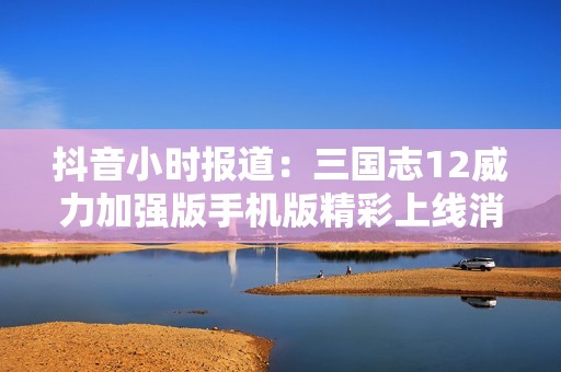 抖音小时报道：三国志12威力加强版手机版精彩上线消息