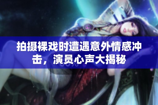 拍摄裸戏时遭遇意外情感冲击，演员心声大揭秘