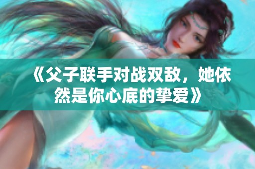 《父子联手对战双敌，她依然是你心底的挚爱》