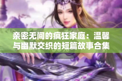 亲密无间的疯狂家庭：温馨与幽默交织的短篇故事合集