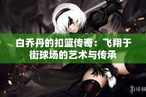 白乔丹的扣篮传奇：飞翔于街球场的艺术与传承