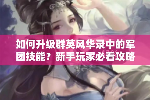 如何升级群英风华录中的军团技能？新手玩家必看攻略