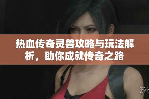 热血传奇灵兽攻略与玩法解析，助你成就传奇之路