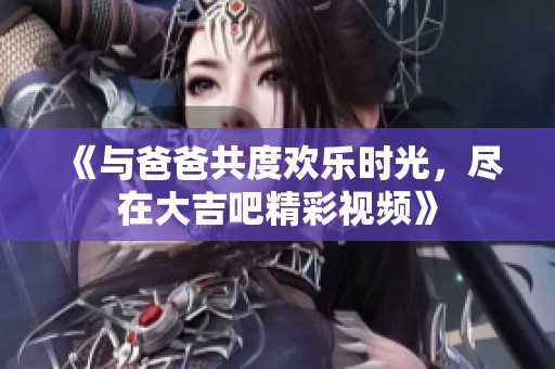 《与爸爸共度欢乐时光，尽在大吉吧精彩视频》
