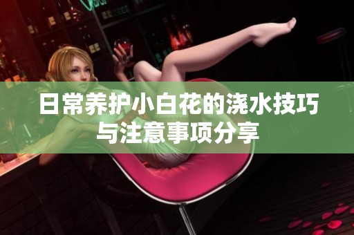 日常养护小白花的浇水技巧与注意事项分享