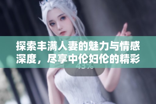 探索丰满人妻的魅力与情感深度，尽享中伦妇伦的精彩体验
