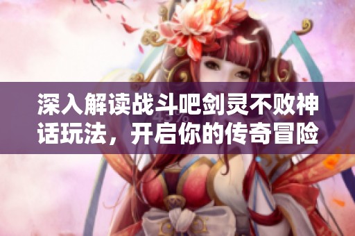 深入解读战斗吧剑灵不败神话玩法，开启你的传奇冒险旅程
