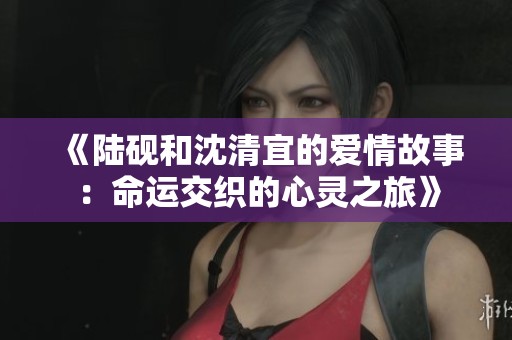 《陆砚和沈清宜的爱情故事：命运交织的心灵之旅》
