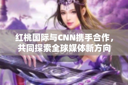 红桃国际与CNN携手合作，共同探索全球媒体新方向