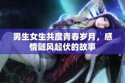 男生女生共度青春岁月，感情随风起伏的故事