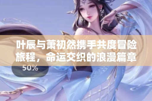 叶辰与萧初然携手共度冒险旅程，命运交织的浪漫篇章