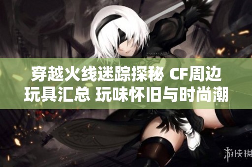 穿越火线迷踪探秘 CF周边玩具汇总 玩味怀旧与时尚潮流并存