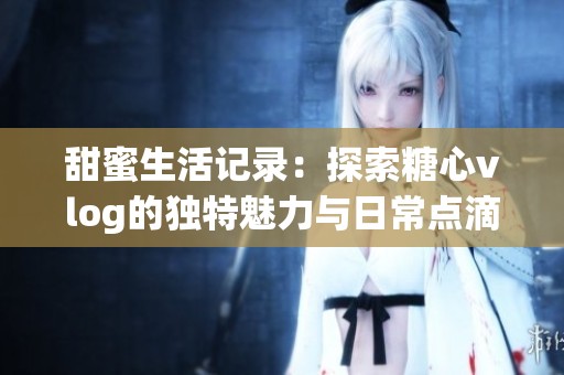 甜蜜生活记录：探索糖心vlog的独特魅力与日常点滴
