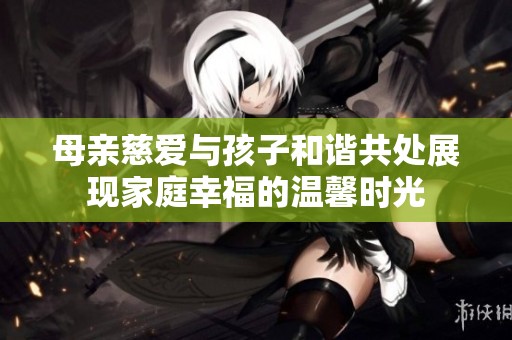母亲慈爱与孩子和谐共处展现家庭幸福的温馨时光