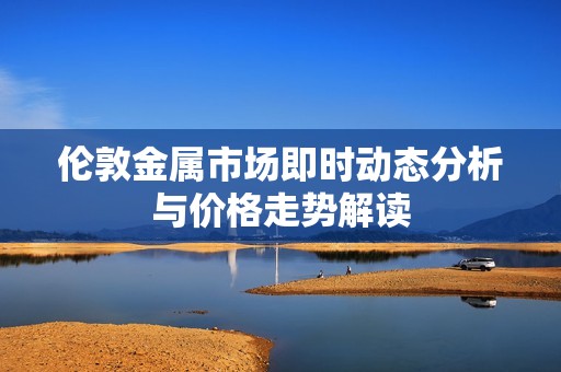 伦敦金属市场即时动态分析与价格走势解读