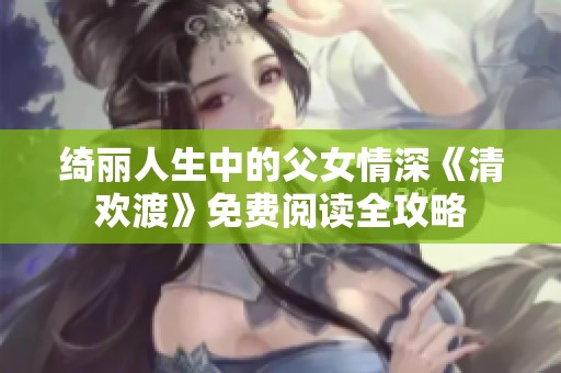 绮丽人生中的父女情深《清欢渡》免费阅读全攻略